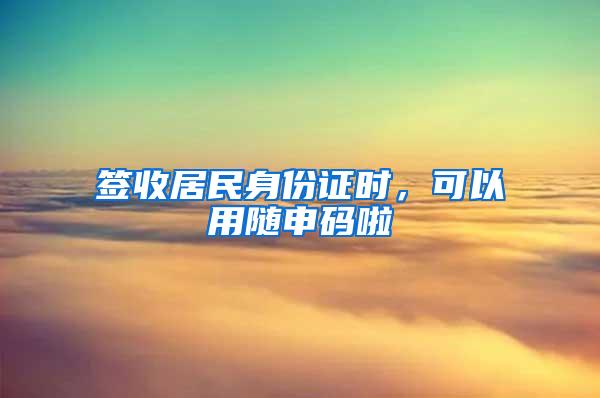 签收居民身份证时，可以用随申码啦