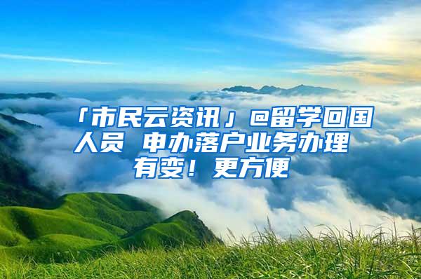 「市民云资讯」@留学回国人员 申办落户业务办理有变！更方便