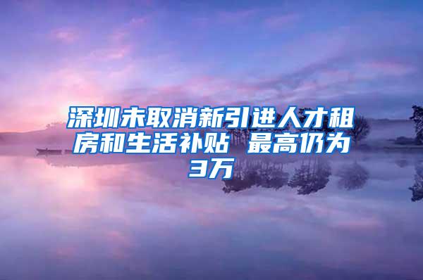 深圳未取消新引进人才租房和生活补贴 最高仍为3万