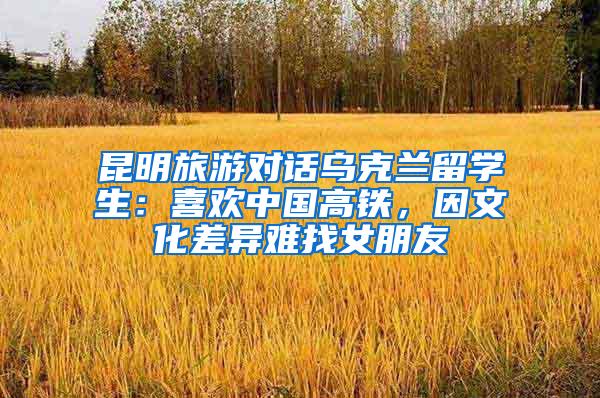 昆明旅游对话乌克兰留学生：喜欢中国高铁，因文化差异难找女朋友