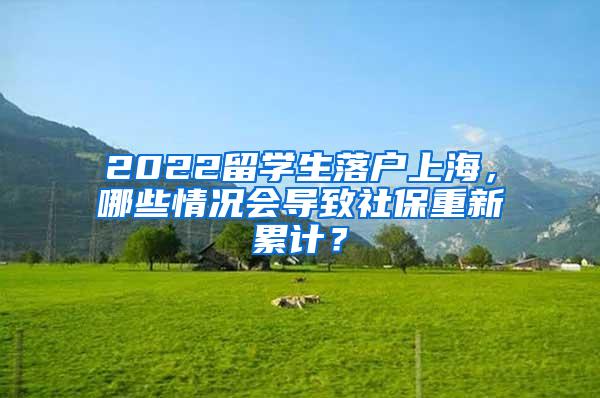 2022留学生落户上海，哪些情况会导致社保重新累计？