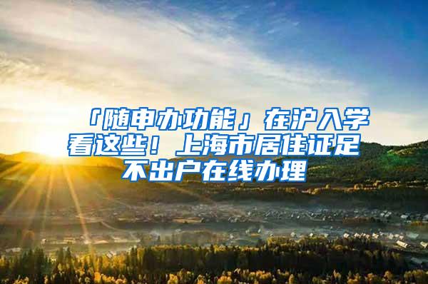 「随申办功能」在沪入学看这些！上海市居住证足不出户在线办理