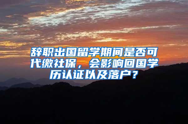 辞职出国留学期间是否可代缴社保，会影响回国学历认证以及落户？