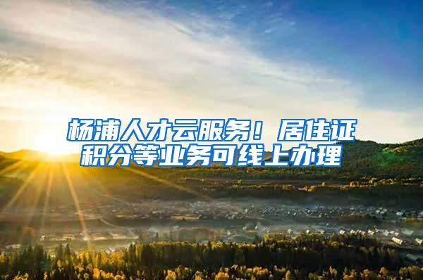 杨浦人才云服务！居住证积分等业务可线上办理