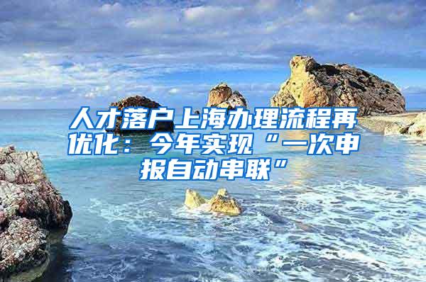 人才落户上海办理流程再优化：今年实现“一次申报自动串联”