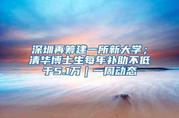 深圳再筹建一所新大学；清华博士生每年补助不低于5.1万｜一周动态