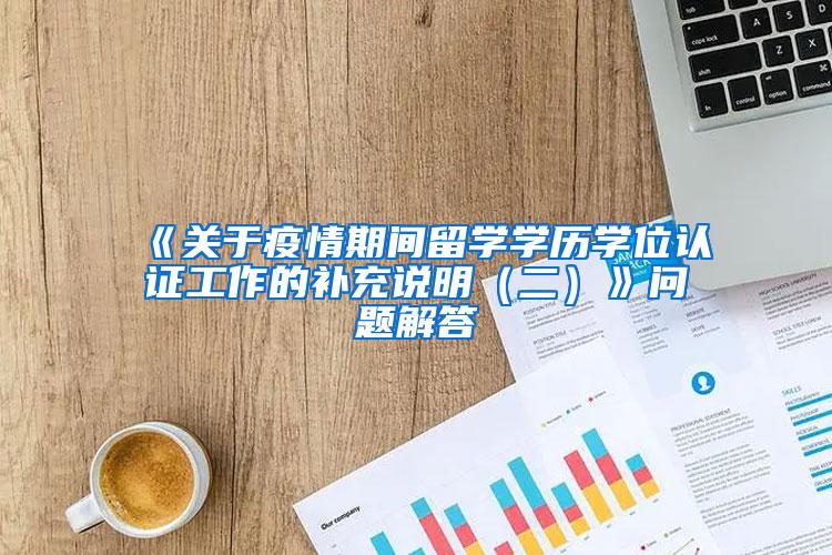 《关于疫情期间留学学历学位认证工作的补充说明（二）》问题解答