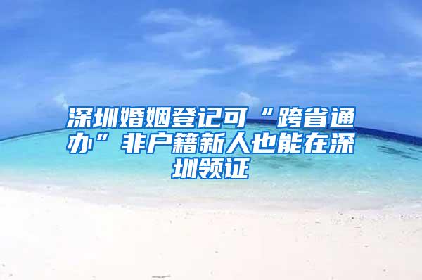 深圳婚姻登记可“跨省通办”非户籍新人也能在深圳领证