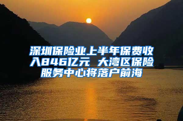 深圳保险业上半年保费收入846亿元 大湾区保险服务中心将落户前海