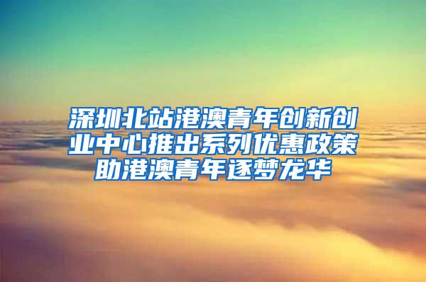 深圳北站港澳青年创新创业中心推出系列优惠政策助港澳青年逐梦龙华