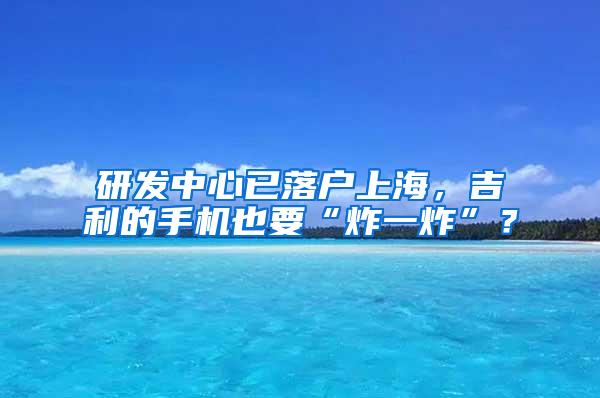 研发中心已落户上海，吉利的手机也要“炸一炸”？
