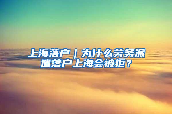 上海落户｜为什么劳务派遣落户上海会被拒？