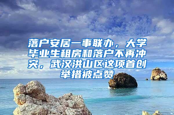 落户安居一事联办，大学毕业生租房和落户不再冲突，武汉洪山区这项首创举措被点赞