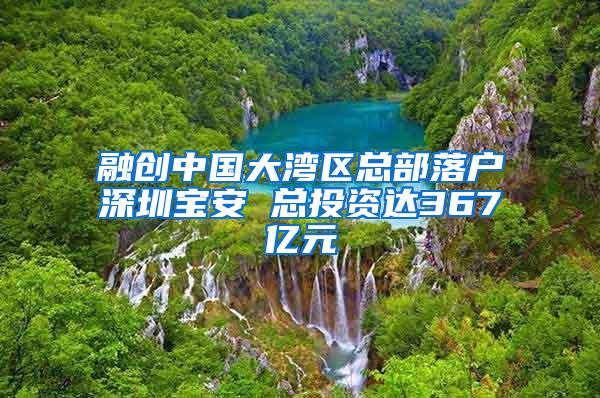 融创中国大湾区总部落户深圳宝安 总投资达367亿元