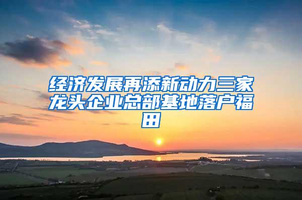 经济发展再添新动力三家龙头企业总部基地落户福田
