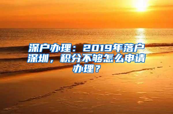 深户办理：2019年落户深圳，积分不够怎么申请办理？