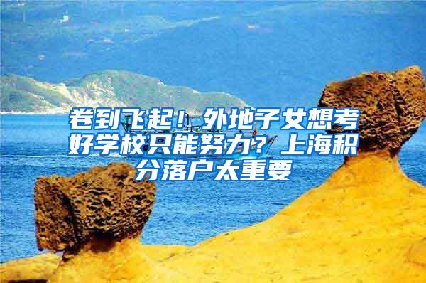 卷到飞起！外地子女想考好学校只能努力？上海积分落户太重要