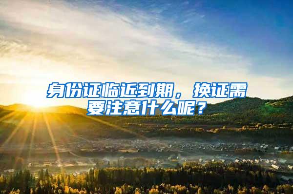 身份证临近到期，换证需要注意什么呢？