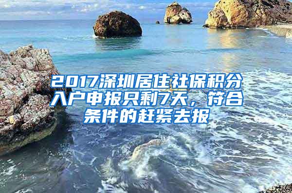 2017深圳居住社保积分入户申报只剩7天，符合条件的赶紧去报