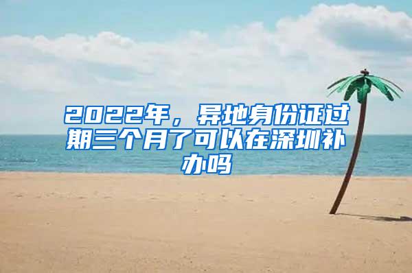 2022年，异地身份证过期三个月了可以在深圳补办吗