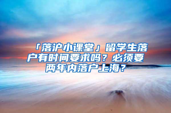 「落沪小课堂」留学生落户有时间要求吗？必须要两年内落户上海？