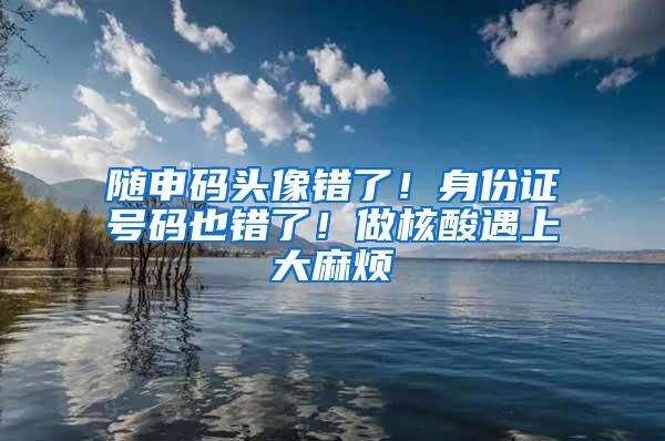 随申码头像错了！身份证号码也错了！做核酸遇上大麻烦