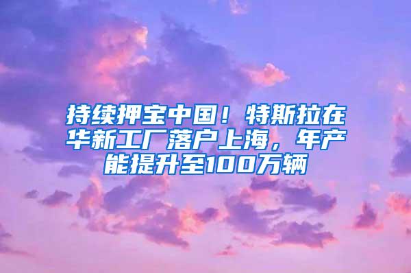 持续押宝中国！特斯拉在华新工厂落户上海，年产能提升至100万辆