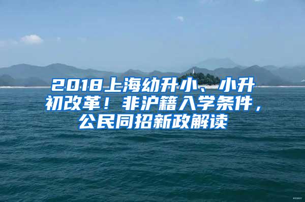 2018上海幼升小、小升初改革！非沪籍入学条件，公民同招新政解读