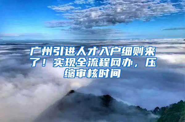 广州引进人才入户细则来了！实现全流程网办，压缩审核时间