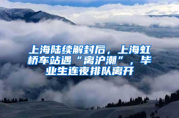 上海陆续解封后，上海虹桥车站遇“离沪潮”，毕业生连夜排队离开
