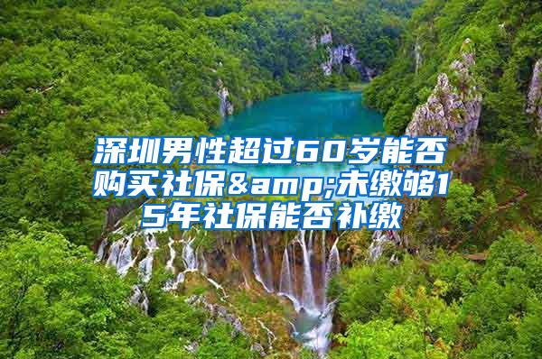 深圳男性超过60岁能否购买社保&未缴够15年社保能否补缴