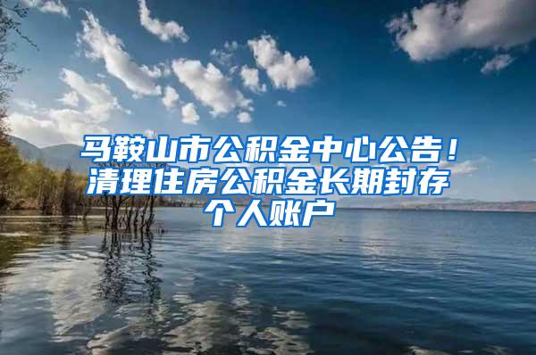 马鞍山市公积金中心公告！清理住房公积金长期封存个人账户