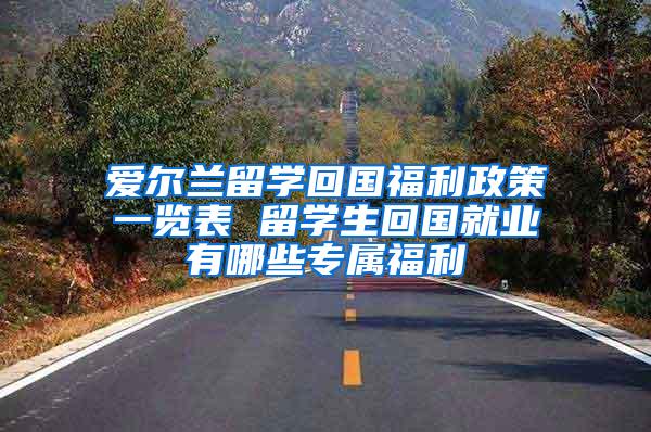 爱尔兰留学回国福利政策一览表 留学生回国就业有哪些专属福利