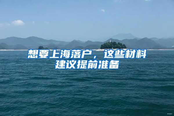 想要上海落户，这些材料建议提前准备