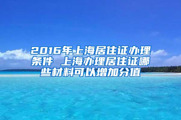 2016年上海居住证办理条件 上海办理居住证哪些材料可以增加分值