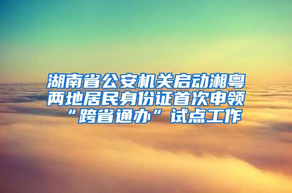 湖南省公安机关启动湘粤两地居民身份证首次申领“跨省通办”试点工作