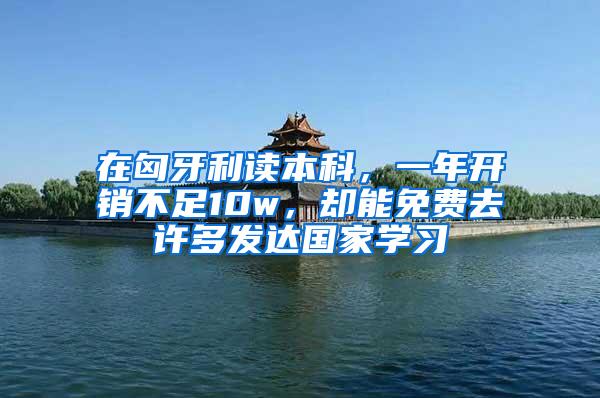 在匈牙利读本科，一年开销不足10w，却能免费去许多发达国家学习