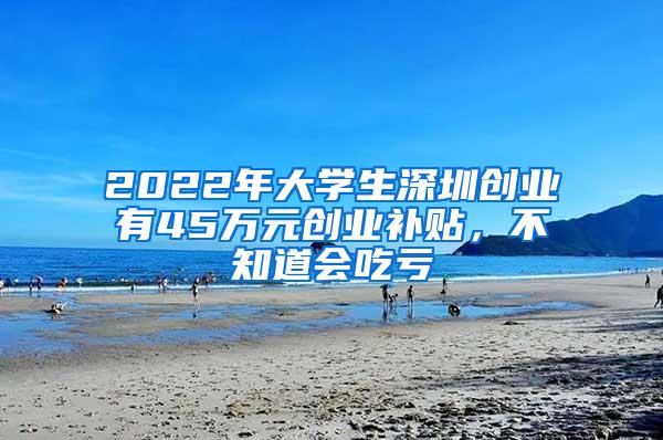 2022年大学生深圳创业有45万元创业补贴，不知道会吃亏