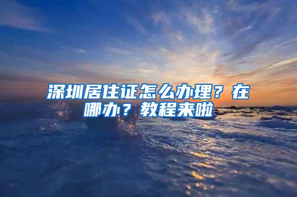 深圳居住证怎么办理？在哪办？教程来啦