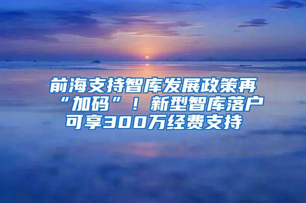 前海支持智库发展政策再“加码”！新型智库落户可享300万经费支持