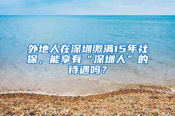 外地人在深圳缴满15年社保，能享有“深圳人”的待遇吗？