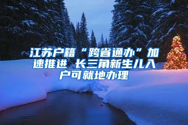 江苏户籍“跨省通办”加速推进 长三角新生儿入户可就地办理