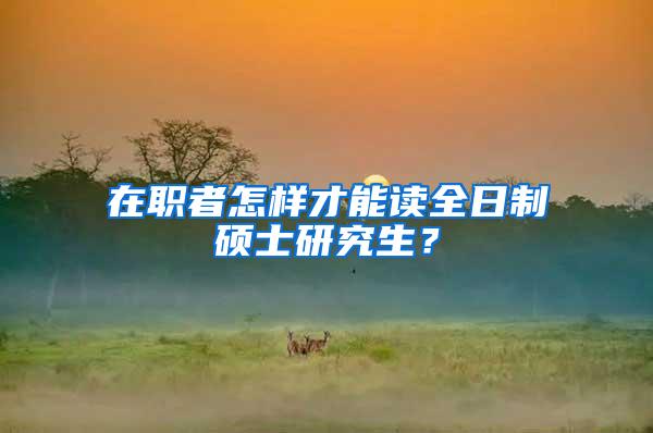 在职者怎样才能读全日制硕士研究生？