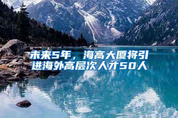 未来5年，海高大厦将引进海外高层次人才50人