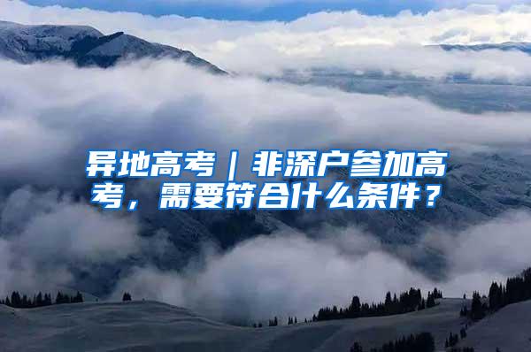 异地高考｜非深户参加高考，需要符合什么条件？