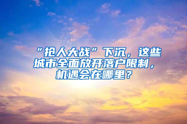 “抢人大战”下沉，这些城市全面放开落户限制，机遇会在哪里？