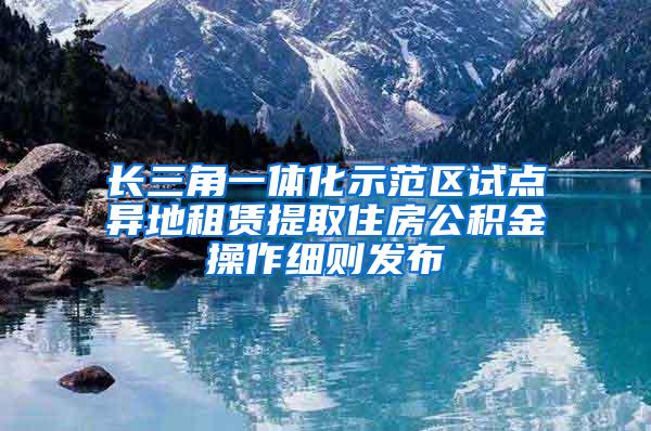 长三角一体化示范区试点异地租赁提取住房公积金操作细则发布