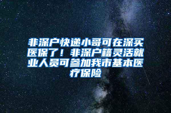 非深户快递小哥可在深买医保了！非深户籍灵活就业人员可参加我市基本医疗保险