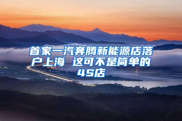 首家一汽奔腾新能源店落户上海 这可不是简单的4S店