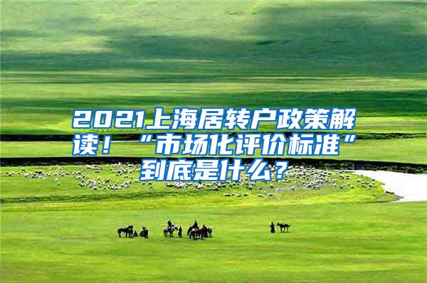 2021上海居转户政策解读！“市场化评价标准”到底是什么？